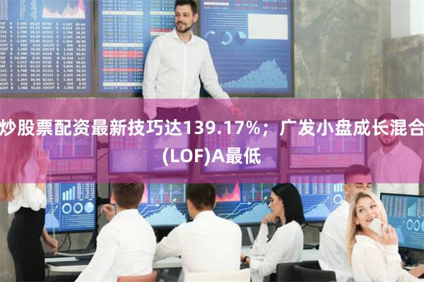 炒股票配资最新技巧达139.17%；广发小盘成长混合(LOF)A最低